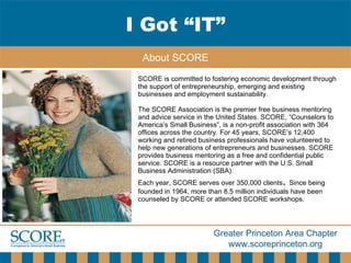 SCORE is committed to fostering economic development through the support of entrepreneurship, emerging and existing businesses and employment sustainability.  The SCORE   Association is the premier free business mentoring and advice service in the United States. SCORE, “Counselors to America’s Small Business”, is a non-profit association with 364 offices across the country. For 45 years, SCORE’s 12,400 working and retired business professionals have volunteered to help new generations of entrepreneurs and businesses. SCORE provides business mentoring as a free and confidential public service. SCORE is a resource partner with the U.S. Small Business Administration (SBA).  Each year, SCORE serves over 350,000 clients .  Since being founded in 1964, more than 8.5 million individuals have been counseled by SCORE or attended SCORE workshops.  I Got “IT” About SCORE 