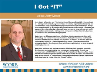 I Got “IT” About Jerry Masin Jerry Masin is Founder and Principal Advisor of CompasScale LLC.  CompasScale is a management consultancy whose focus is building organizational capacity and  capabilities for early-stage and emerging companies through the strategic design and implementation of technology and human capital infrastructure. CompasScale  also provides retained and  pro bono  advisory services to for-profit and non-profit  organizations on enterprise management, entrepreneurial development, business  acceleration, and venture catalyst programs. Masin has over 30 years experience in building global organizations along with technology and human resources disciplines. He has led business-centric staff  functions and has specific interest and expertise in the area of blended resource management. Masin is a frequent speaker on human capital and technology  strategy and policy development along with financing initiatives for emerging and  existing businesses. As a small business and venture counselor, Masin actively supports economic  development, entrepreneurship and employment sustainability through his  volunteer work with SCORE, Counselors to America’s Small Business, New Jersey  Small Business Development Centers, FDU's Sustainable Business Incubator, the  New Jersey Institute of Technology’s Enterprise Development Center, the Institute  for Entrepreneurial Leadership, and Einstein’s Alley. 