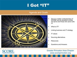 Secure a better understanding of SCORE and its benefits to those we serve and those who serve with us What is IT? Linking business and IT strategy IT values Sourcing alternatives Resources Questions and Answers I Got “IT” Agenda and Goals 