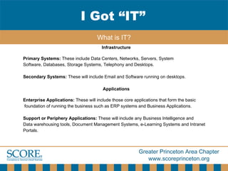 Infrastructure   Primary Systems:  These include Data Centers, Networks, Servers, System  Software, Databases, Storage Systems, Telephony and Desktops.  Secondary Systems:  These will include Email and Software running on desktops.  Applications   Enterprise Applications:  These will include those core applications that form the basic foundation of running the business such as ERP systems and Business Applications. Support or Periphery Applications:  These will include any Business Intelligence and  Data warehousing tools, Document Management Systems, e-Learning Systems and Intranet  Portals.  I Got “IT” What is IT? 