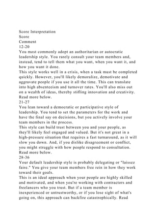 Score Interpretation
Score
Comment
12-20
You most commonly adopt an authoritarian or autocratic
leadership style. You rarely consult your team members and,
instead, tend to tell them what you want, when you want it, and
how you want it done.
This style works well in a crisis, when a task must be completed
quickly. However, you'll likely demoralize, demotivate and
aggravate people if you use it all the time. This can translate
into high absenteeism and turnover rates. You'll also miss out
on a wealth of ideas, thereby stifling innovation and creativity.
Read more below.
21-27
You lean toward a democratic or participative style of
leadership. You tend to set the parameters for the work and
have the final say on decisions, but you actively involve your
team members in the process.
This style can build trust between you and your people, as
they'll likely feel engaged and valued. But it's not great in a
high-pressure situation that requires a fast turnaround, as it will
slow you down. And, if you dislike disagreement or conflict,
you might struggle with how people respond to consultation.
Read more below.
28-36
Your default leadership style is probably delegating or "laissez
faire." You give your team members free rein in how they work
toward their goals.
This is an ideal approach when your people are highly skilled
and motivated, and when you're working with contractors and
freelancers who you trust. But if a team member is
inexperienced or untrustworthy, or if you lose sight of what's
going on, this approach can backfire catastrophically. Read
 
