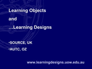 Learning Objects and … Learning Designs SOURCE, UK AUTC, OZ www.learningdesigns.uow.edu.au 
