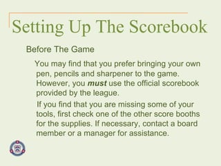 Setting Up The Scorebook Before The Game You may find that you prefer bringing your own pen, pencils and sharpener to the game. However, you  must  use the official scorebook provided by the league. If you find that you are missing some of your tools, first check one of the other score booths for the supplies. If necessary, contact a board member or a manager for assistance. 