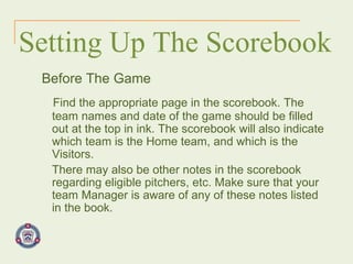 Setting Up The Scorebook Before The Game Find the appropriate page in the scorebook. The team names and date of the game should be filled out at the top in ink. The scorebook will also indicate which team is the Home team, and which is the Visitors.  There may also be other notes in the scorebook regarding eligible pitchers, etc. Make sure that your team Manager is aware of any of these notes listed in the book. 