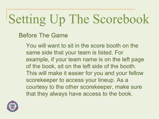 Setting Up The Scorebook Before The Game You will want to sit in the score booth on the same side that your team is listed. For example, if your team name is on the left page of the book, sit on the left side of the booth. This will make it easier for you and your fellow scorekeeper to access your lineup. As a courtesy to the other scorekeeper, make sure that they always have access to the book. 