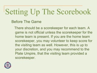 Setting Up The Scorebook Before The Game There should be a scorekeeper for each team. A game is not official unless the scorekeeper for the home team is present. If you are the home team scorekeeper, you may volunteer to keep score for the visiting team as well. However, this is up to your discretion, and you may recommend to the Plate Umpire, that the visiting team provided a scorekeeper.   