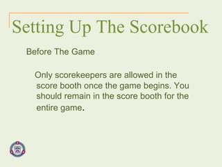 Setting Up The Scorebook Before The Game Only scorekeepers are allowed in the score booth once the game begins. You should remain in the score booth for the entire game . 
