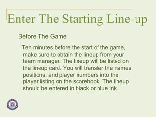 Enter The Starting Line-up Before The Game Ten minutes before the start of the game, make sure to obtain the lineup from your team manager. The lineup will be listed on the lineup card. You will transfer the names positions, and player numbers into the player listing on the scorebook. The lineup should be entered in black or blue ink.   