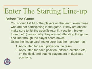 Enter The Starting Line-up Before The Game You should list All of the players on the team, even those who are not participating in the game. If they are absent, make sure to list the  specific  (e.g. ill, vacation, broken thumb, etc.) reason why they are not attending the game and line through the player score boxes. Using the lineup card, make sure that the manager has: 1. Accounted for each player on the team 2. Accounted for each position (pitcher, catcher, etc)  on the field, and that no players are in duplicate  positions. 