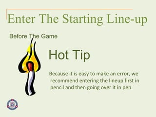 Enter The Starting Line-up Before The Game Hot Tip   Because it is easy to make an error, we recommend entering the lineup first in pencil and then going over it in pen.  