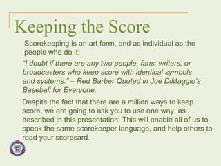 Keeping the Score Scorekeeping is an art form, and as individual as the people who do it: “ I doubt if there are any two people, fans, writers, or broadcasters who keep score with identical symbols and systems.” – Red Barber Quoted in Joe DiMaggio’s Baseball for Everyone. Despite the fact that there are a million ways to keep score, we are going to ask you to use one way, as described in this presentation. This will enable all of us to speak the same scorekeeper language, and help others to read your scorecard . 