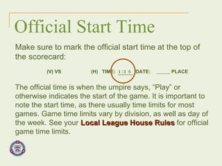 Official Start Time The official time is when the umpire says, “Play” or otherwise indicates the start of the game. It is important to note the start time, as there usually time limits for most games. Game time limits vary by division, as well as day of the week. See your   Local League House Rules   for official game time limits. Make sure to mark the official start time at the top of  the scorecard:   (V) VS  (H)  TIME:  1:35  DATE:   PLACE 