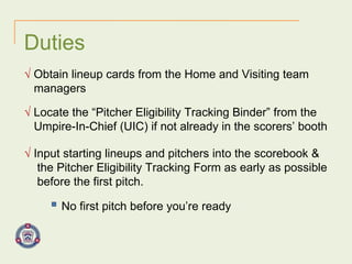 Duties √   Obtain lineup cards from the Home and Visiting team  managers √   Locate the “Pitcher Eligibility Tracking Binder” from the  Umpire-In-Chief (UIC) if not already in the scorers’ booth √   Input starting lineups and pitchers into the scorebook &  the Pitcher Eligibility Tracking Form as early as possible  before the first pitch. No first pitch before you’re ready 