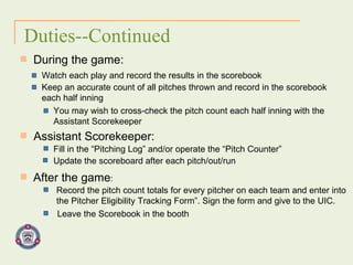 Duties--Continued During the game: Watch each play and record the results in the scorebook Keep an accurate count of all pitches thrown and record in the scorebook each half inning You may wish to cross-check the pitch count each half inning with the Assistant Scorekeeper Assistant Scorekeeper: Fill in the “Pitching Log” and/or operate the “Pitch Counter” Update the scoreboard after each pitch/out/run After the game : Record the pitch count totals for every pitcher on each team and enter into the Pitcher Eligibility Tracking Form”. Sign the form and give to the UIC. Leave the Scorebook in the booth 