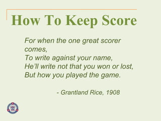 For when the one great scorer comes, To write against your name, He’ll write not that you won or lost, But how you played the game. - Grantland Rice, 1908 How To Keep Score 