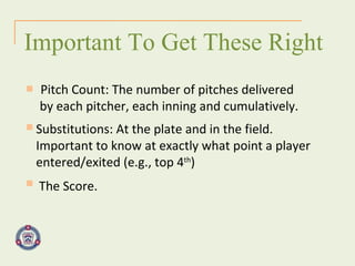 Pitch Count: The number of pitches delivered  by each pitcher, each inning and cumulatively. Important To Get These Right Substitutions: At the plate and in the field. Important to know at exactly what point a player entered/exited (e.g., top 4 th ) The Score. 