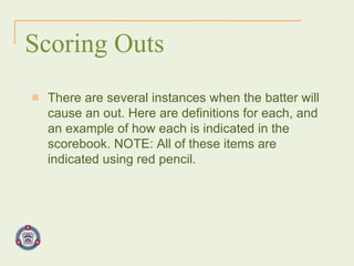 Scoring Outs There are several instances when the batter will cause an out. Here are definitions for each, and an example of how each is indicated in the scorebook. NOTE: All of these items are indicated using red pencil. 