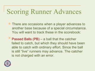 Scoring Runner Advances There are occasions when a player advances to another base because of a special circumstance. You will want to track these in the scorebook: Passed Balls (PB)  – a ball that the catcher failed to catch, but which they should have been able to catch with ordinary effort. Since the ball is still “live” runners may advance. The catcher is not charged with an error. 