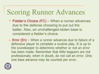 Scoring Runner Advances Fielder’s Choice (FC)  – When a runner advances due to the defense choosing to put out the batter. Also, an unchallenged stolen base is considered a fielder’s choice. Error (En)  – When a runner advances due to failure of a defensive player to complete a routine play. It is up to the scorekeeper to determine whether or not an error has been made. Remember that little leaguers are not professionals; when in doubt, do not call an error. Only one base advance may be counted per error.  