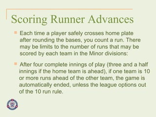 Scoring Runner Advances Each time a player safely crosses home plate after rounding the bases, you count a run. There may be limits to the number of runs that may be scored by each team in the Minor divisions: After four complete innings of play (three and a half innings if the home team is ahead), if one team is 10 or more runs ahead of the other team, the game is automatically ended, unless the league options out of the 10 run rule.   
