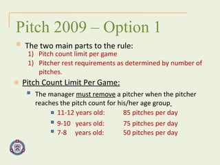 The two main parts to the rule: Pitch 2009 – Option 1 Pitch Count Limit Per Game: 1)  Pitch count limit per game Pitcher rest requirements as determined by number of  pitches. The manager  must remove  a pitcher when the pitcher  reaches the pitch count for his/her age group   11-12 years old: 85 pitches per day 9-10  years old: 75 pitches per day 7-8  years old: 50 pitches per day 