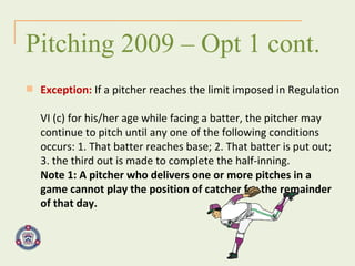 Exception:  If a pitcher reaches the limit imposed in Regulation  VI (c) for his/her age while facing a batter, the pitcher may  continue to pitch until any one of the following conditions  occurs: 1. That batter reaches base; 2. That batter is put out;  3. the third out is made to complete the half-inning.  Note 1: A pitcher who delivers one or more pitches in a  game cannot play the position of catcher for the remainder  of that day. Pitching 2009 – Opt 1 cont. 