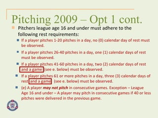 Pitchers league age 16 and under must adhere to the  following rest requirements: Pitching 2009 – Opt 1 cont. If a player pitches 1-20 pitches in a day, no (0) calendar day of rest must be observed. If a player pitches 26-40 pitches in a day, one (1) calendar days of rest must be observed. If a player pitches 41-60 pitches in a day, two (2) calendar days of rest and a game  (see e. below) must be observed. If a player pitches 61 or more pitches in a day, three (3) calendar days of rest  and a game  (see e. below) must be observed. (e) A player  may not pitch  in consecutive games. Exception – League Age 16 and under – A player may pitch in consecutive games if 40 or less pitches were delivered in the previous game.  