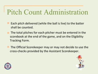 The total pitches for each pitcher must be entered in the scorebook at the end of the game, and on the Eligibility Tracking Form. Pitch Count Administration Each pitch delivered (while the ball is live) to the batter shall be counted. The Official Scorekeeper may or may not decide to use the cross-checks provided by the Assistant Scorekeeper. 