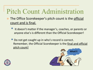 It doesn’t matter if the manager’s, coaches, or parents or anyone else's is different than the Official Scorekeeper! Pitch Count Administration The Office Scorekeeper’s pitch count is the  official count and is final. Do not get caught up in who’s record is correct. Remember, the Official Scorekeeper is the  final and official pitch count! Pitch-Count  What!!! 
