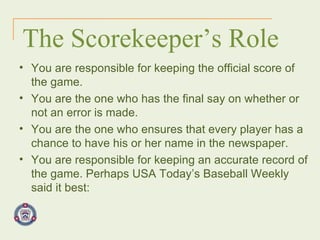 The Scorekeeper’s Role You are responsible for keeping the official score of the game. You are the one who has the final say on whether or not an error is made. You are the one who ensures that every player has a chance to have his or her name in the newspaper. You are responsible for keeping an accurate record of the game. Perhaps USA Today’s Baseball Weekly said it best: 