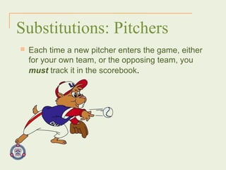 Substitutions: Pitchers Each time a new pitcher enters the game, either for your own team, or the opposing team, you  must  track it in the scorebook . 
