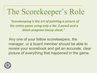 The Scorekeeper’s Role “ Scorekeeping is the art of painting a picture of the entire game using only a No. 2 pencil and a blank program lineup sheet.”   Any one of your fellow scorekeepers, the manager, or a board member should be able to review your scorebook and get an accurate, clear picture of everything that happened in the game. 