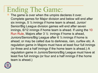Ending The Game: The game is over when the umpire declares it over. Complete games for Major division and below will end after six innings, 5 ½ innings if home team is ahead. Junior/ Senior/Big League division games will end after seven innings, 6/12 innings if home team is ahead. If using the  10 Run Rule , Majors after 3 ½  innings if home is ahead, Juniors/Seniors/Big League after 6 ½ innings if home is ahead; or may be called due to darkness, rain, curfew etc. A regulation game in Majors must have at least four full innings (or three and a half innings if the home team is ahead.) A regulation game in Juniors/Seniors/Big League must have at least five full innings (or four and a half innings if the home team is ahead.) 