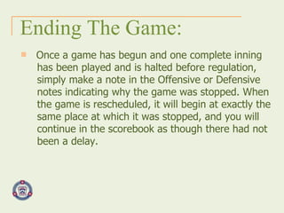 Ending The Game: Once a game has begun and one complete inning has been played and is halted before regulation, simply make a note in the Offensive or Defensive notes indicating why the game was stopped. When the game is rescheduled, it will begin at exactly the same place at which it was stopped, and you will continue in the scorebook as though there had not been a delay.  