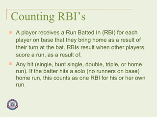 Counting RBI’s A player receives a Run Batted In (RBI) for each player on base that they bring home as a result of their turn at the bat. RBIs result when other players score a run, as a result of: Any hit (single, bunt single, double, triple, or home run). If the batter hits a solo (no runners on base) home run, this counts as one RBI for his or her own run. 