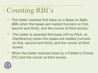 Counting RBI’s The batter reaches first base on a Base on Balls (BB) when the bases are loaded (runners on first, second and third), and the runner at third scores. The batter is awarded first base (Hit by Pitch, or Interference) when the bases are loaded (runners on first, second and third), and the runner at third scores. When the batter reaches base by a Fielder’s Choice (FC) and the runner at third scores. 