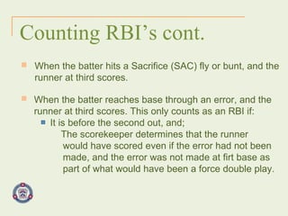 Counting RBI’s cont. When the batter hits a Sacrifice (SAC) fly or bunt, and the runner at third scores. When the batter reaches base through an error, and the runner at third scores. This only counts as an RBI if: It is before the second out, and; The scorekeeper determines that the runner  would have scored even if the error had not been  made, and the error was not made at firt base as  part of what would have been a force double play. 