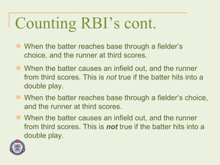 Counting RBI’s cont. When the batter reaches base through a fielder’s choice, and the runner at third scores. When the batter causes an infield out, and the runner from third scores. This is  not  true if the batter hits into a double play. When the batter reaches base through a fielder’s choice, and the runner at third scores. When the batter causes an infield out, and the runner from third scores. This is  not  true if the batter hits into a double play. 