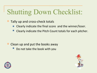 Clean up and put the books away Shutting Down Checklist: Tally up and cross-check totals Do not take the book with you Clearly indicate the final score  and the winner/loser. Clearly indicate the Pitch Count totals for each pitcher. 