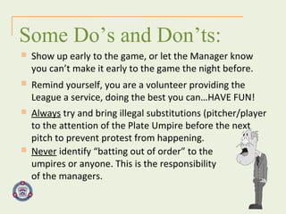 Some Do’s and Don’ts: Show up early to the game, or let the Manager know you can’t make it early to the game the night before. Remind yourself, you are a volunteer providing the  League a service, doing the best you can…HAVE FUN! Always  try and bring illegal substitutions (pitcher/player to the attention of the Plate Umpire before the next pitch to prevent protest from happening. Never  identify “batting out of order” to the umpires or anyone. This is the responsibility of the managers. 