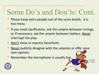 Some Do’s and Don’ts: Cont. Please keep extra people out of the score booth...3 is too many. If you need clarification, ask the umpire between innings, or if necessary, ask the umpire between batters.  Never  interrupt live play. Don’t  show or express favoritism. Never  publicly disagree with the umpires or offer your own opinion. Remember the microphone is usually live.  