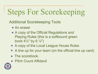 Steps For Scorekeeping Additional Scorekeeping Tools An eraser A copy of the Official Regulations and Playing Rules (this is a softbound green book 4½″ by 6 ¼″) A copy of the Local League House Rules A line up for your team (on the official line up card) The scorebook. Pitch Count Affidavit 