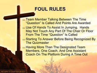 Team Member Talking Between The Time “Question” Is Called And Points Are Awarded Use Of Hands To Assist In Jumping.  Hands May Not Touch Any Part Of The Chair Or Floor From The Time “Question” Is Called Starting To Answer Before Being Recognized By The Quizmaster Having More Than The Designated Team Members, One Coach, And One Assistant Coach On The Platform During A Time Out FOUL RULES RETURN TO CHAPTER SELECT 