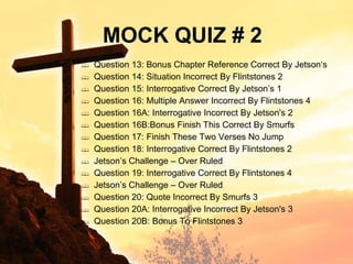 Question 13: Bonus Chapter Reference Correct By Jetson‘s Question 14: Situation Incorrect By Flintstones 2 Question 15: Interrogative Correct By Jetson’s 1 Question 16: Multiple Answer Incorrect By Flintstones 4 Question 16A: Interrogative Incorrect By Jetson's 2 Question 16B:Bonus Finish This Correct By Smurfs Question 17: Finish These Two Verses No Jump Question 18: Interrogative Correct By Flintstones 2 Jetson’s Challenge – Over Ruled Question 19: Interrogative Correct By Flintstones 4 Jetson’s Challenge – Over Ruled Question 20: Quote Incorrect By Smurfs 3 Question 20A: Interrogative Incorrect By Jetson's 3 Question 20B: Bonus To Flintstones 3 MOCK QUIZ # 2 