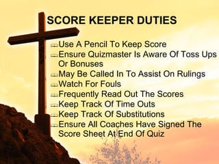 SCORE KEEPER DUTIES Use A Pencil To Keep Score Ensure Quizmaster Is Aware Of Toss Ups Or Bonuses May Be Called In To Assist On Rulings Watch For Fouls Frequently Read Out The Scores Keep Track Of Time Outs Keep Track Of Substitutions Ensure All Coaches Have Signed The Score Sheet At End Of Quiz 