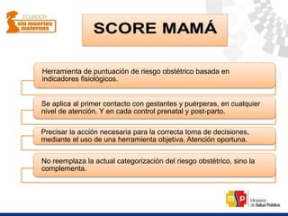 Herramienta de puntuación de riesgo obstétrico basada en
indicadores fisiológicos.
Se aplica al primer contacto con gestantes y puérperas, en cualquier
nivel de atención. Y en cada control prenatal y post-parto.
Precisar la acción necesaria para la correcta toma de decisiones,
mediante el uso de una herramienta objetiva. Atención oportuna.
No reemplaza la actual categorización del riesgo obstétrico, sino la
complementa.
 