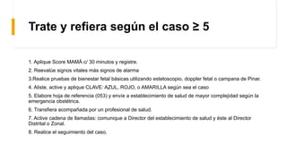 Trate y refiera según el caso ≥ 5
1. Aplique Score MAMÁ c/ 30 minutos y registre.
2. Reevalúe signos vitales más signos de alarma
3.Realice pruebas de bienestar fetal básicas utilizando estetoscopio, doppler fetal o campana de Pinar.
4. Aliste, active y aplique CLAVE: AZUL, ROJO, o AMARILLA según sea el caso
5. Elabore hoja de referencia (053) y envíe a establecimiento de salud de mayor complejidad según la
emergencia obstétrica.
6. Transfiera acompañada por un profesional de salud.
7. Active cadena de llamadas: comunique a Director del establecimiento de salud y éste al Director
Distrital o Zonal.
8. Realice el seguimiento del caso.
 