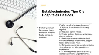 Establecimientos Tipo C y
Hospitales Básicos
• Evaluar y analizar
factores de riesgo,
bienestar materno
fetal y signos de
alarma=0
Evalúe y analice factores de riesgo=1
1. Aplique Score MAMÁ c/4 horas y
registre.
2. Reevalúe signos vitales.
3. Evalúe factores de riesgo y signos de
alarma materna
4. Realice pruebas de bienestar fetal
básicas utilizando estetoscopio, doppler
fetal o campana de Pinar.
5. Considere exámenes complementarios
y/o evaluación por interconsulta con
especialista
6. Si revierte puntaje envíe a la casa y
realice seguimiento (Agendamiento).
 
