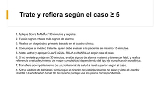 1Trate y refiera según el caso ≥ 5
1. Aplique Score MAMÁ c/ 30 minutos y registre.
2. Evalúe signos vitales más signos de alarma
3. Realice un diagnóstico primario basado en el cuadro clínico.
4. Comunique al médico tratante, quien debe evaluar a la paciente en máximo 15 minutos.
5. Aliste, active y aplique CLAVE AZUL, ROJA o AMARILLA según sea el caso.
6. Si no revierte puntaje en 30 minutos, evalúe signos de alarma materna y bienestar fetal; y realice
referencia a establecimiento de mayor complejidad dependiendo del tipo de complicación obstétrica.
7. Transfiera acompañamiento de un profesional de salud a nivel superior según el caso.
8. Active cadena de llamadas: comunique al director del establecimiento de salud y éste al Director
Distrital o Coordinador Zonal 10. Si revierte puntaje use los pasos correspondientes.
 