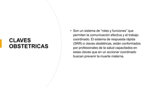 CLAVES
OBSTETRICAS
• Son un sistema de “roles y funciones” que
permiten la comunicación efectiva y el trabajo
coordinado. El sistema de respuesta rápida
(SRR) o claves obstétricas, están conformados
por profesionales de la salud capacitados en
estas claves que en un accionar coordinado
buscan prevenir la muerte materna.
 